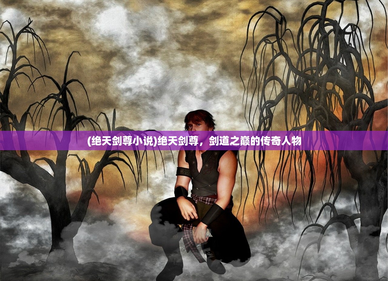 (绝天剑尊小说)绝天剑尊，剑道之巅的传奇人物